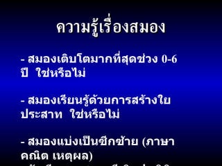 ความรู้เรื่องสมอง -  สมองเติบโตมากที่สุดช่วง  0-6  ปี  ใช่หรือไม่ -  สมองเรียนรู้ด้วยการสร้างใยประสาท  ใช่หรือไม่ -  สมองแบ่งเป็นซีกซ้าย  ( ภาษา คณิต เหตุผล )  กับซีกขวา  ( ดนตรี ศิลปะ มิติสัมพันธ์ )  ใช่หรือไม่ 