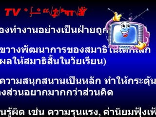 TV กับการเรียนรู้ สมองทำงานอย่างเป็นฝ่ายถูกกระทำ ขัดขวางพัฒนาการของสมาธิในเด็กเล็ก ( ส่งผลให้สมาธิสั้นในวัยเรียน ) เน้นความสนุกสนานเป็นหลัก ทำให้กระตุ้น สมองส่วนอยากมากกว่าส่วนคิด -  เรียนรู้ผิด เช่น ความรุนแรง ,  ค่านิยมฟุ้งเฟ้อ  