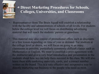 Direct Marketing Procedures for Schools, Colleges, Universities, and Classrooms Representatives from The Brain Squad will establish a relationship with the faculty and administration of schools of all levels. For students below the college level we will focus on distributing advertising material that will reach the students’ parents or guardians.  This material may also consist of promotional offers such as discounts or a free lesson depending on time of year or demand. For students at the college level or above, we will focus on going to as many classrooms as possible, particularly commonly difficult classes such as Mathematics or English. We want to establish a prior agreement with the instructor and give a very brief introduction and presentation to the students about how we can help them succeed in the class. We will also leave them with marketing materials, cards, and a contact number written on the board. This is a very effective and inexpensive way to directly marketing our business to the people who need us most. 