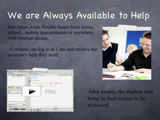 We are Always Available to Help Our tutors work flexible hours from home, school , mobile appointments or anywhere with internet access. A student can log in at 1 am and receive the necessary help they need.  After exams, the student may bring in their exams to be reviewed. 