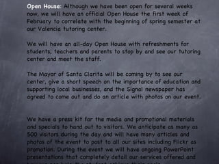 Open House :  Although we have been open for several weeks now, we will have an official Open House the first week of February to correlate with the beginning of spring semester at our Valencia tutoring center.  We will have an all-day Open House with refreshments for students, teachers and parents to stop by and see our tutoring center and meet the staff.  The Mayor of Santa Clarita will be coming by to see our center, give a short speech on the importance of education and supporting local businesses, and the Signal newspaper has agreed to come out and do an article with photos on our event.  We have a press kit for the media and promotional materials and specials to hand out to visitors. We anticipate as many as 500 visitors during the day and will have many articles and photos of the event to post to all our sites including Flickr as promotion. During the event we will have ongoing PowerPoint presentations that completely detail our services offered and how we can help the student achieve their goals.  