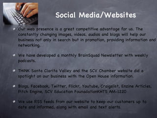 Social   Media/Websites Our web presence is a great competitive advantage for us. The constantly changing images, videos, audios and blogs will help our business not only in search but in promotion, providing information and networking.  We have developed a monthly BrainSquad Newsletter with weekly podcasts.  THiNK Santa Clarita Valley and the SCV Chamber website did a spotlight on our business with the Open House information. Blogs, Facebook, Twitter, Flickr, Youtube, Craigslist, Enzine Articles, Pitch Engine, SCV Education FounadationKHTS AM-1220  We use RSS feeds from our website to keep our customers up to date and informed, along with email and text alerts. 