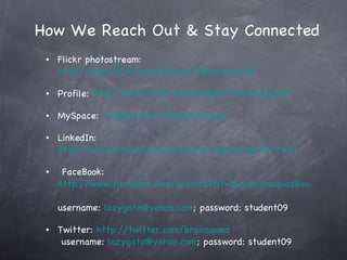 How We Reach Out & Stay Connected Flickr photostream:  http://www.flickr.com/photos/thebrainsquad/ Profile:  http://www.flickr.com/people/thebrainsquad/ MySpace:   myspace.com/thebrainsquad         LinkedIn:   http://www.linkedin.com/pub/brain-squad/18/597/60a   FaceBook:  http://www.facebook.com/search/?flt=1&q=brainsquad&o=65&sid=1715961907.3517880491..1&s=10#/profile.php?id=100000531673885&ref=search&sid=1715961907.3517880491..1 username:  [email_address] ; password: student09 Twitter:  http://twitter.com/brainsquad  username:  [email_address] ; password: student09 