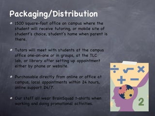 Packaging/Distribution   1500 square-foot office on campus where the student will receive tutoring, or mobile site of student’s choice, student’s home when parent is there.  Tutors will meet with students at the campus office one-on-one or in groups, at the TLC lab, or library after setting up appointment either by phone or website.  Purchasable directly from online or office at campus, local appointments within 24 hours, online support 24/7.  Our staff all wear BrainSquad t-shirts when working and doing promotional activities. 