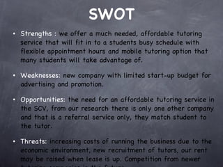 SWOT Strengths :  we offer a much needed, affordable tutoring service that will fit in to a students busy schedule with flexible appointment hours and mobile tutoring option that many students will take advantage of.  Weaknesses:  new company with limited start-up budget for advertising and promotion.  Opportunities:  the need for an affordable tutoring service in the SCV, from our research there is only one other company and that is a referral service only, they match student to the tutor.  Threats:  increasing costs of running the business due to the economic environment, new recruitment of tutors, our rent may be raised when lease is up. Competition from newer tutoring companies in the future.  
