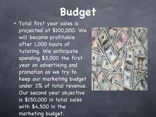 Budget Total first year sales is projected at $100,000. We will become profitable after 1,000 hours of tutoring. We anticipate spending $3,000 the first year on advertising and promotion as we try to keep our marketing budget under 3% of total revenue. Our second year objective is $150,000 in total sales with $4,500 in the marketing budget.  