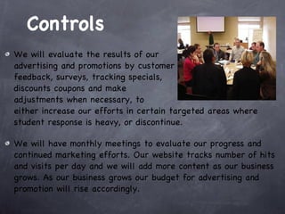 Controls We will evaluate the results of our  advertising and promotions by customer feedback, surveys, tracking specials, discounts coupons and make  adjustments when necessary, to  either increase our efforts in certain targeted areas where student response is heavy, or discontinue. We will have monthly meetings to evaluate our progress and continued marketing efforts. Our website tracks number of hits and visits per day and we will add more content as our business grows. As our business grows our budget for advertising and promotion will rise accordingly.  