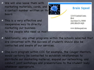We will also leave them with  marketing materials, cards, and  a contact number written on the  board.  This is a very effective and  inexpensive way to directly  marketing our business  to the people who need us most.  Additionally, any other programs within the schools selected that are concerned with the success of students should also be contacted and aware of our services.  One such program within COC for example, the Cougar Mentors, would certainly be contacted to establish relationships to distribute our marketing material, expand our networking, and conduct joint workshops and presentations to the student body whenever appropriate. 