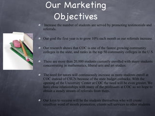 Our Marketing Objectives Increase the number of students are served by promoting testimonials and referrals.  Our goal the first year is to grow 10% each month as our referrals increase.  Our research shows that COC is one of the fastest growing community colleges in the state, and ranks in the top 50 community colleges in the U.S.  There are more than 20,000 students currently enrolled with many students concentrating in mathematics, liberal arts and art studies.  The need for tutors will continuously increase as more students enroll at COC instead of CSUN because of the state budget cutbacks. With the opening of the University Center at COC the need will be even greater. We have close relationships with many of the professors at COC so we hope to obtain a steady stream of referrals from them.  Our keys to success will be the students themselves who will create excellent word of mouth promotion; clients sell services to other students. 