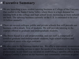 Executive Summary We are launching a new student tutoring business at College of the Canyons. Our market is the Santa Clarita Valley where there is a high demand for tutoring both at the college and high school level, increasing as more schools are built. The tutoring business currently in the U.S. is estimated to be over 10 billion annually.  There are several colleges, public and private schools that will provide our business with a steady flow of students. We will provide tutoring in the courses offered to graduate and undergraduate students.  The Brain Squad is a sole proprietorship, and our staff is comprised of certified graduate and undergraduate students, high school teachers and experienced tutors who sign contracts.  We also cater to the business market too.  We offer a convenient, economical and effective tutoring service to meet the needs of the student or the business professional. In our third year we plan on establishing a satellite office at the Canyon Country Campus as our business and community continues to grow. 