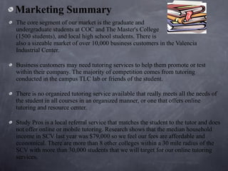 Marketing Summary The core segment of our market is the graduate and  undergraduate students at COC and The Master's College  (1500 students), and local high school students. There is  also a sizeable market of over 10,000 business customers in the Valencia Industrial Center.  Business customers may need tutoring services to help them promote or test within their company. The majority of competition comes from tutoring conducted in the campus TLC lab or friends of the student.  There is no organized tutoring service available that really meets all the needs of the student in all courses in an organized manner, or one that offers online tutoring and resource center.  Study Pros is a local referral service that matches the student to the tutor and does not offer online or mobile tutoring. Research shows that the median household income in SCV last year was $79,000 so we feel our fees are affordable and economical. There are more than 8 other colleges within a 30 mile radius of the SCV with more than 30,000 students that we will target for our online tutoring services. 