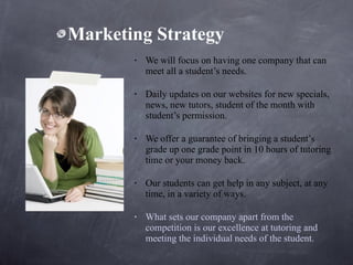 Marketing Strategy We will focus on having one company that can meet all a student’s needs.  Daily updates on our websites for new specials, news, new tutors, student of the month with student’s permission.   We offer a guarantee of bringing a student’s grade up one grade point in 10 hours of tutoring time or your money back.   Our students can get help in any subject, at any time, in a variety of ways.  What sets our company apart from the competition is our excellence at tutoring and meeting the individual needs of the student. 