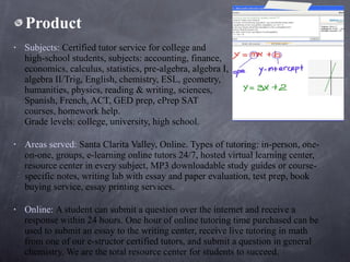 Product Subjects:  Certified tutor service for college and  high-school students, subjects: accounting, finance,  economics, calculus, statistics, pre-algebra, algebra I,  algebra II/Trig, English, chemistry, ESL, geometry,  humanities, physics, reading & writing, sciences,  Spanish, French, ACT, GED prep, ePrep SAT  courses, homework help.  Grade levels: college, university, high school.  Areas served:  Santa Clarita Valley, Online. Types of tutoring: in-person, one-on-one, groups, e-learning online tutors 24/7, hosted virtual learning center, resource center in every subject, MP3 downloadable study guides or course-specific notes, writing lab with essay and paper evaluation, test prep, book buying service, essay printing services.  Online:  A student can submit a question over the internet and receive a response within 24 hours. One hour of online tutoring time purchased can be used to submit an essay to the writing center, receive live tutoring in math from one of our e-structor certified tutors, and submit a question in general chemistry. We are the total resource center for students to succeed.  