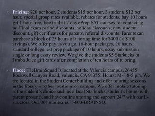 Pricing :  $20 per hour, 2 students $15 per hour, 3 students $12 per hour, special group rates available, rebates for students, buy 10 hours get 1 hour free, free trial of 7 day ePrep SAT courses for contacting us. Final exam period discounts, holiday discounts, new student discount, gift certificates for parents, referral discounts. Parents can purchase a block of 25 hours of tutoring time for $400 ( a $100 savings). We offer pay as you go, 10-hour packages, 20 hours, standard college test prep package of 10 hours, essay submission, single or long essay review. We give the students $5 Starbucks or Jamba Juice gift cards after completion of ten hours of tutoring. Place:   TheBrainSquad is located at the Valencia campus, 26455 Rockwell Canyon Road, Valencia, CA 91355. Hours: M-F 8-5 pm. We are located in the Student Center building and offer tutoring sessions in the library or other locations on campus. We offer mobile tutoring at the student’s choice such as a local Starbucks, student’s home (with parent present), and have online tutoring and support 24/7 with our E-structors. Our 800 number is: 1-800-BRAINSQ. 