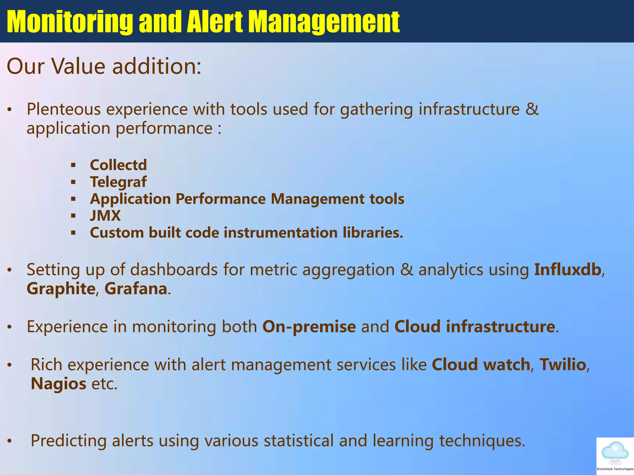 • Plenteous experience with tools used for gathering infrastructure &
application performance :
 Collectd
 Telegraf
 Application Performance Management tools
 JMX
 Custom built code instrumentation libraries.
• Setting up of dashboards for metric aggregation & analytics using Influxdb,
Graphite, Grafana.
• Experience in monitoring both On-premise and Cloud infrastructure.
• Rich experience with alert management services like Cloud watch, Twilio,
Nagios etc.
• Predicting alerts using various statistical and learning techniques.
Monitoring and Alert Management
Our Value addition:
 