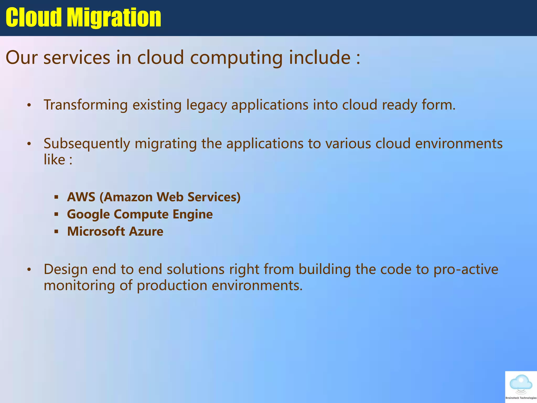 • Transforming existing legacy applications into cloud ready form.
• Subsequently migrating the applications to various cloud environments
like :
 AWS (Amazon Web Services)
 Google Compute Engine
 Microsoft Azure
• Design end to end solutions right from building the code to pro-active
monitoring of production environments.
Cloud Migration
Our services in cloud computing include :
 