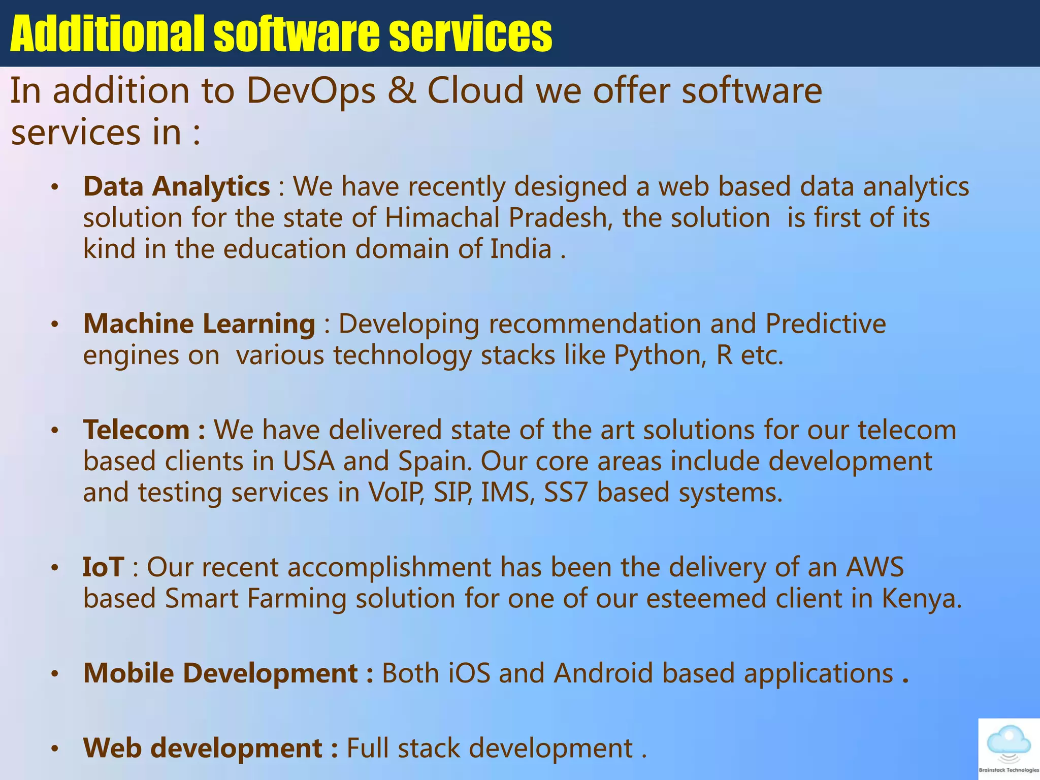 • Data Analytics : We have recently designed a web based data analytics
solution for the state of Himachal Pradesh, the solution is first of its
kind in the education domain of India .
• Machine Learning : Developing recommendation and Predictive
engines on various technology stacks like Python, R etc.
• Telecom : We have delivered state of the art solutions for our telecom
based clients in USA and Spain. Our core areas include development
and testing services in VoIP, SIP, IMS, SS7 based systems.
• IoT : Our recent accomplishment has been the delivery of an AWS
based Smart Farming solution for one of our esteemed client in Kenya.
• Mobile Development : Both iOS and Android based applications .
• Web development : Full stack development .
Additional software services
In addition to DevOps & Cloud we offer software
services in :
 