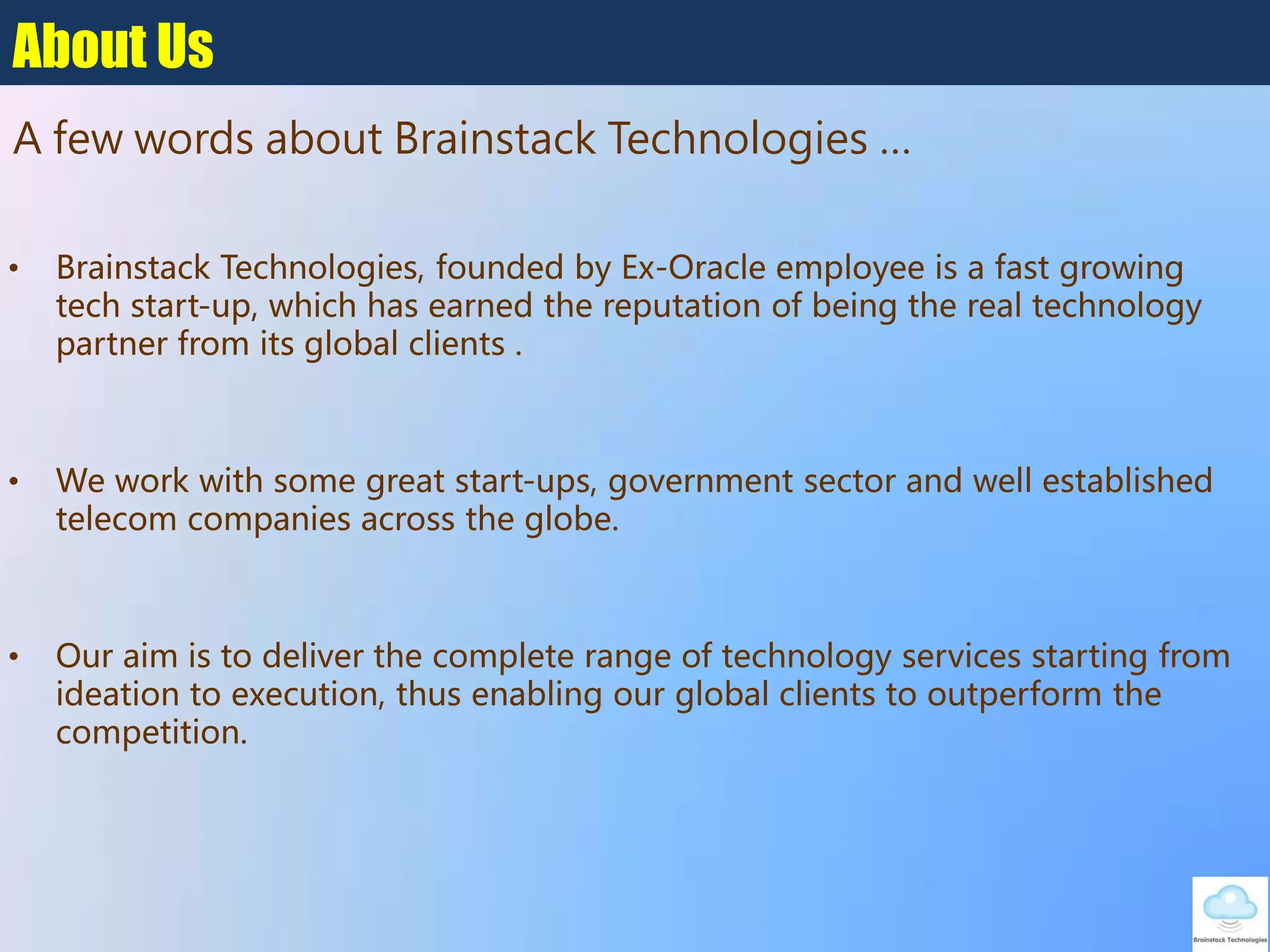 About Us
• Brainstack Technologies, founded by Ex-Oracle employee is a fast growing
tech start-up, which has earned the reputation of being the real technology
partner from its global clients .
• We work with some great start-ups, government sector and well established
telecom companies across the globe.
• Our aim is to deliver the complete range of technology services starting from
ideation to execution, thus enabling our global clients to outperform the
competition.
A few words about Brainstack Technologies …
 