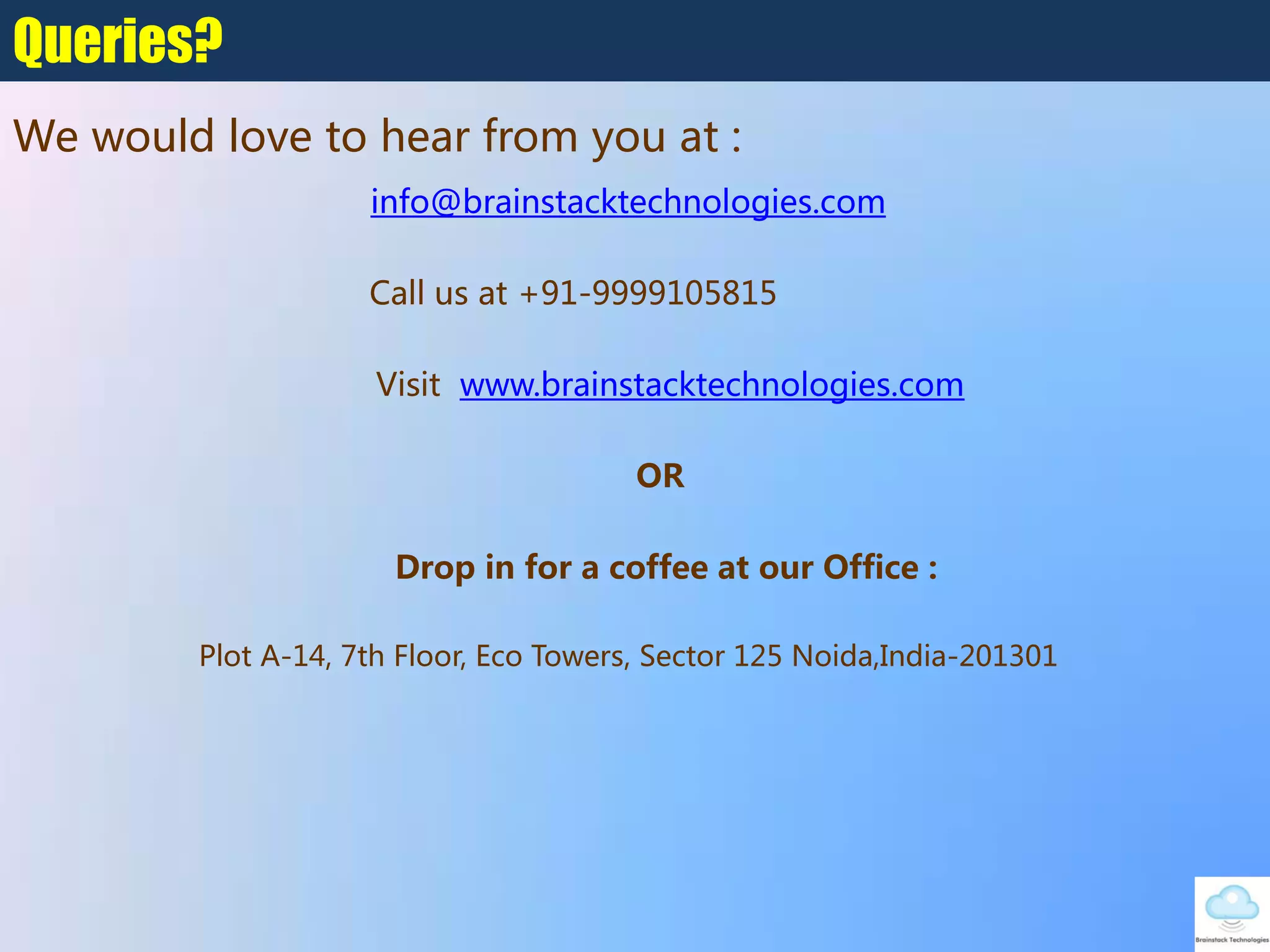 info@brainstacktechnologies.com
Call us at +91-9999105815
Visit www.brainstacktechnologies.com
OR
Drop in for a coffee at our Office :
Plot A-14, 7th Floor, Eco Towers, Sector 125‎Noida,India-201301
Queries?
We would love to hear from you at :
 