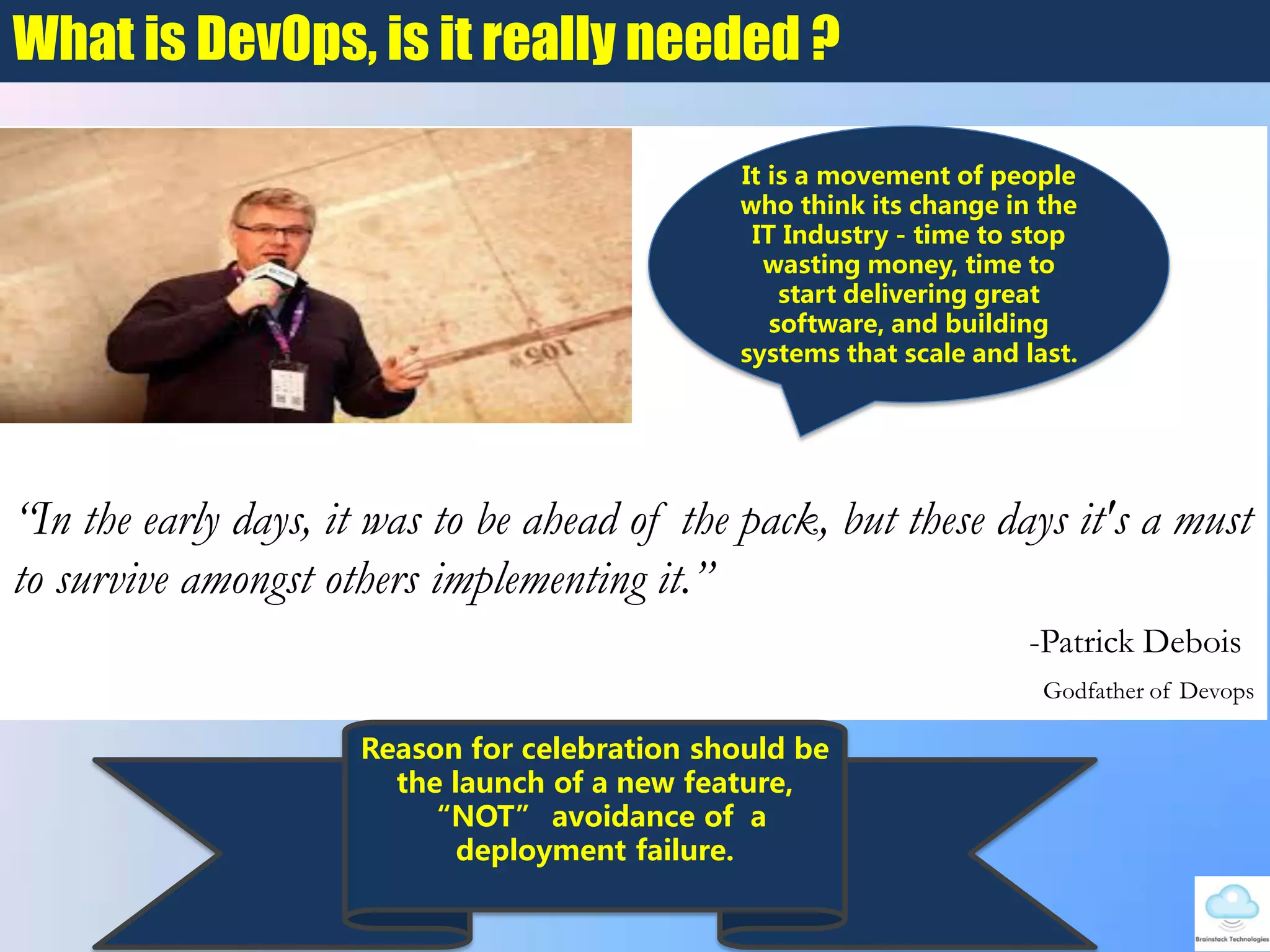 What is DevOps, is it really needed ?
“In the early days, it was to be ahead of the pack, but these days it's a must
to survive amongst others implementing it.”
-Patrick Debois
Godfather of Devops
It is a movement of people
who think its change in the
IT Industry - time to stop
wasting money, time to
start delivering great
software, and building
systems that scale and last.
Reason for celebration should be
the launch of a new feature,
NOT avoidance of a
deployment failure.
 