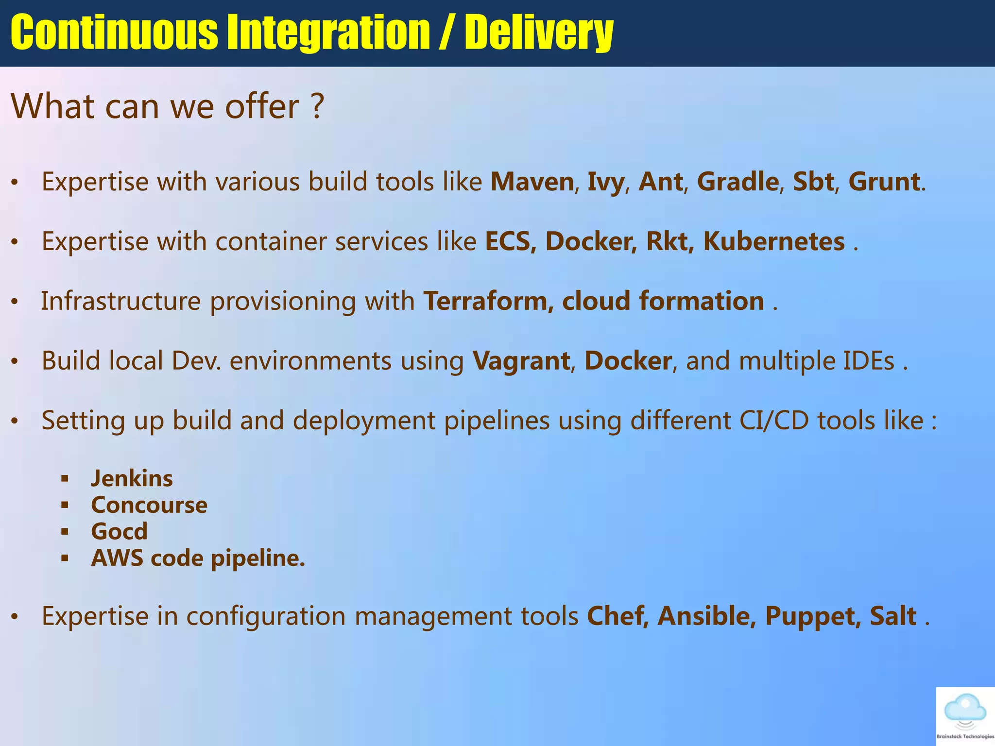 What can we offer ?
Continuous Integration / Delivery
• Expertise with various build tools like Maven, Ivy, Ant, Gradle, Sbt, Grunt.
• Expertise with container services like ECS, Docker, Rkt, Kubernetes .
• Infrastructure provisioning with Terraform, cloud formation .
• Build local Dev. environments using Vagrant, Docker, and multiple IDEs .
• Setting up build and deployment pipelines using different CI/CD tools like :
 Jenkins
 Concourse
 Gocd
 AWS code pipeline.
• Expertise in configuration management tools Chef, Ansible, Puppet, Salt .
 