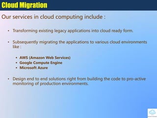 • Transforming existing legacy applications into cloud ready form.
• Subsequently migrating the applications to various cloud environments
like :
 AWS (Amazon Web Services)
 Google Compute Engine
 Microsoft Azure
• Design end to end solutions right from building the code to pro-active
monitoring of production environments.
Cloud Migration
Our services in cloud computing include :
 