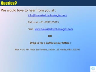 info@brainstacktechnologies.com
Call us at +91-9999105815
Visit www.brainstacktechnologies.com
OR
Drop in for a coffee at our Office :
Plot A-14, 7th Floor, Eco Towers, Sector 125‎Noida,India-201301
Queries?
We would love to hear from you at :
 