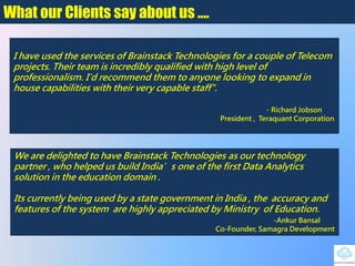What our Clients say about us ….
I have used the services of Brainstack Technologies for a couple of Telecom
projects. Their team is incredibly qualified with high level of
professionalism. I'd recommend them to anyone looking to expand in
house capabilities with their very capable staff".
- Richard Jobson
President , Teraquant Corporation
We are delighted to have Brainstack Technologies as our technology
partner , who helped us build India’s one of the first Data Analytics
solution in the education domain .
Its currently being used by a state government in India , the accuracy and
features of the system are highly appreciated by Ministry of Education.
-Ankur Bansal
Co-Founder, Samagra Development
 