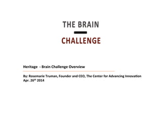Discussion Document: July 6, 2009Heritage	
  	
  -­‐	
  Brain	
  Challenge	
  Overview	
  
	
  
By:	
  Rosemarie	
  Truman,	
  Founder	
  and	
  CEO,	
  The	
  Center	
  for	
  Advancing	
  InnovaBon	
  
Apr.	
  26th	
  2014	
  
THE$BRAIN$
CHALLENGE!
|$!
 