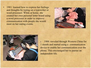 1981: learned how to express her feelings and thoughts by typing on a typewriter or word processor. While at home, she created her own personal letter board using a word processor in order to improve communication with people she would meet on her outing events.  ●   1988: traveled through Western China for 1 month and started using a  communication device to enable her communication over the phone. This encouraged her to pursue an independent life. 
