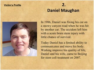 2. Daniel Maughan   Victim’s Profile In 1986, Daniel was fixing his car on a snowy canyon road when he was hit by another car. The accident left him with a acute brain stem injury   with little chance of survival.  Today Daniel has a limited ability to communicates and move his body. Wishing improve his quality of life, Daniel and his wife, came to Beijing for stem cell treatment on 2007.  