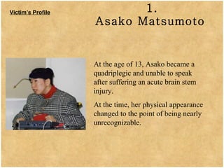 1. Asako Matsumoto   Victim’s Profile At the age of 13, Asako became a quadriplegic and unable to speak after suffering an acute brain stem injury.  At the time, her physical appearance changed to the point of being nearly unrecognizable. 