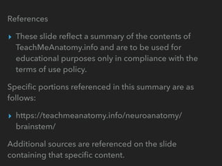 References
▸ These slide reﬂect a summary of the contents of
TeachMeAnatomy.info and are to be used for
educational purposes only in compliance with the
terms of use policy.
Speciﬁc portions referenced in this summary are as
follows:
▸ https://teachmeanatomy.info/neuroanatomy/
brainstem/
Additional sources are referenced on the slide
containing that speciﬁc content.
 
