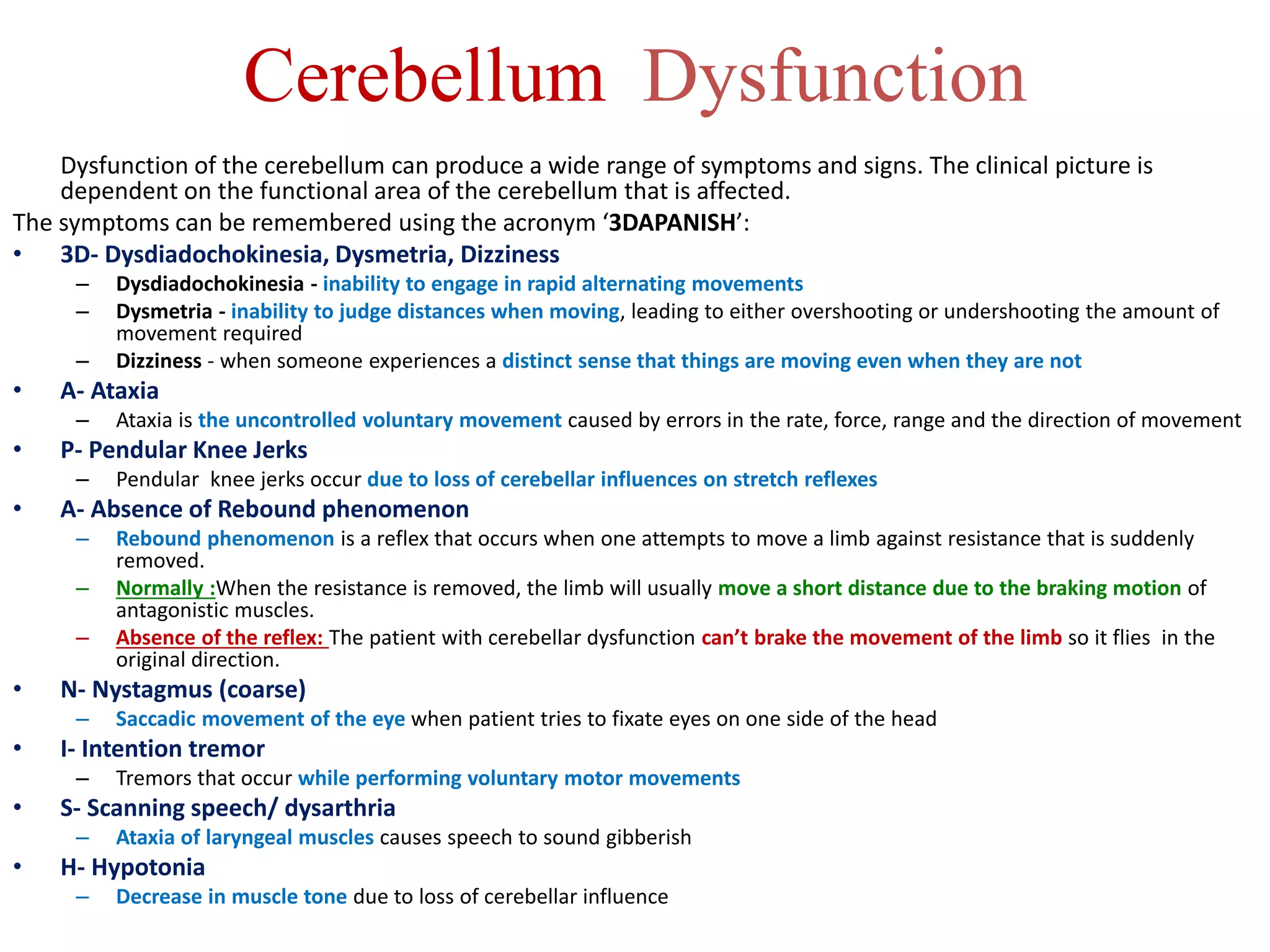 Cerebellum Dysfunction
Dysfunction of the cerebellum can produce a wide range of symptoms and signs. The clinical picture is
dependent on the functional area of the cerebellum that is affected.
The symptoms can be remembered using the acronym ‘3DAPANISH’:
• 3D- Dysdiadochokinesia, Dysmetria, Dizziness
– Dysdiadochokinesia - inability to engage in rapid alternating movements
– Dysmetria - inability to judge distances when moving, leading to either overshooting or undershooting the amount of
movement required
– Dizziness - when someone experiences a distinct sense that things are moving even when they are not
• A- Ataxia
– Ataxia is the uncontrolled voluntary movement caused by errors in the rate, force, range and the direction of movement
• P- Pendular Knee Jerks
– Pendular knee jerks occur due to loss of cerebellar influences on stretch reflexes
• A- Absence of Rebound phenomenon
– Rebound phenomenon is a reflex that occurs when one attempts to move a limb against resistance that is suddenly
removed.
– Normally :When the resistance is removed, the limb will usually move a short distance due to the braking motion of
antagonistic muscles.
– Absence of the reflex: The patient with cerebellar dysfunction can’t brake the movement of the limb so it flies in the
original direction.
• N- Nystagmus (coarse)
– Saccadic movement of the eye when patient tries to fixate eyes on one side of the head
• I- Intention tremor
– Tremors that occur while performing voluntary motor movements
• S- Scanning speech/ dysarthria
– Ataxia of laryngeal muscles causes speech to sound gibberish
• H- Hypotonia
– Decrease in muscle tone due to loss of cerebellar influence
 