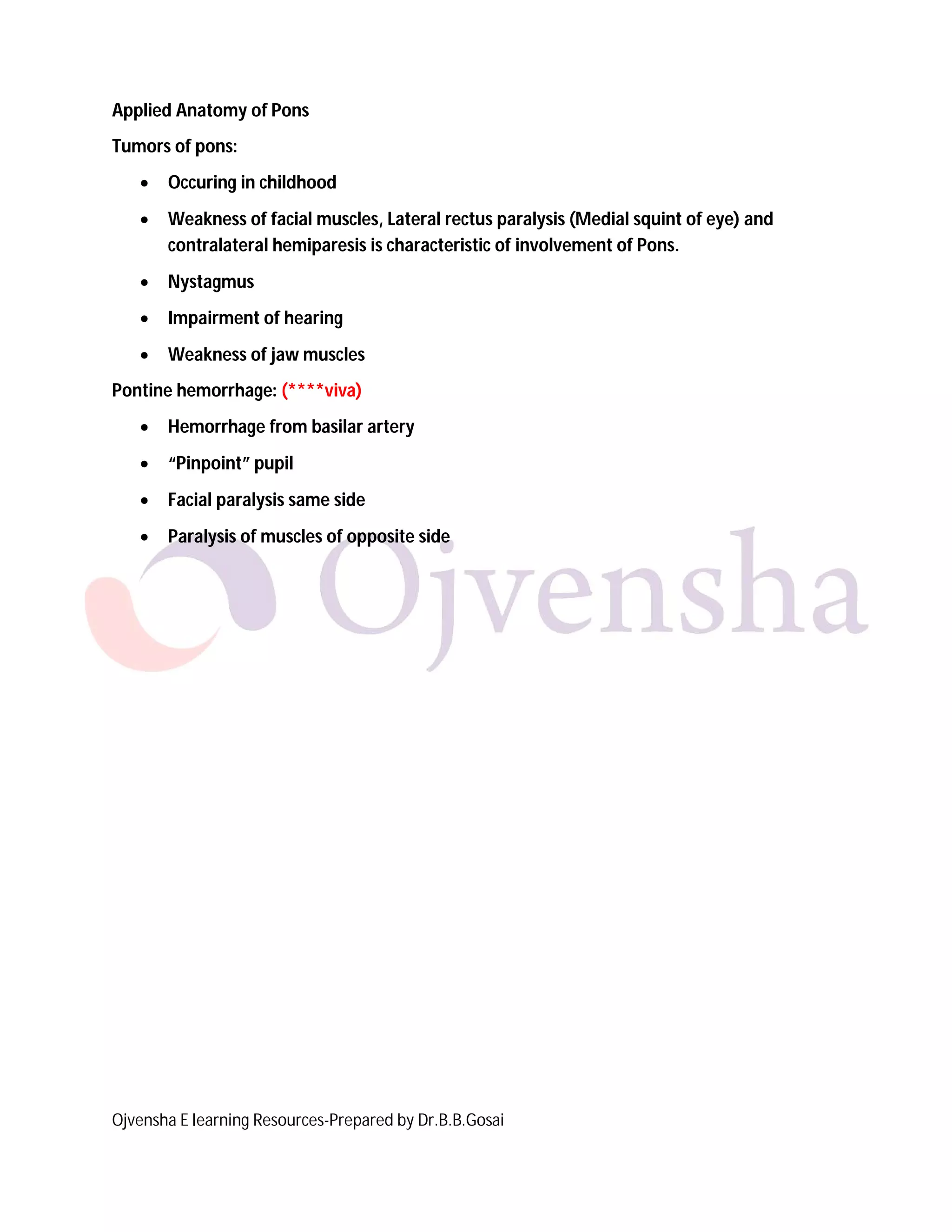 Ojvensha E learning Resources-Prepared by Dr.B.B.Gosai
Applied Anatomy of Pons
Tumors of pons:
 Occuring in childhood
 Weakness of facial muscles, Lateral rectus paralysis (Medial squint of eye) and
contralateral hemiparesis is characteristic of involvement of Pons.
 Nystagmus
 Impairment of hearing
 Weakness of jaw muscles
Pontine hemorrhage: (****viva)
 Hemorrhage from basilar artery
 “Pinpoint” pupil
 Facial paralysis same side
 Paralysis of muscles of opposite side
 