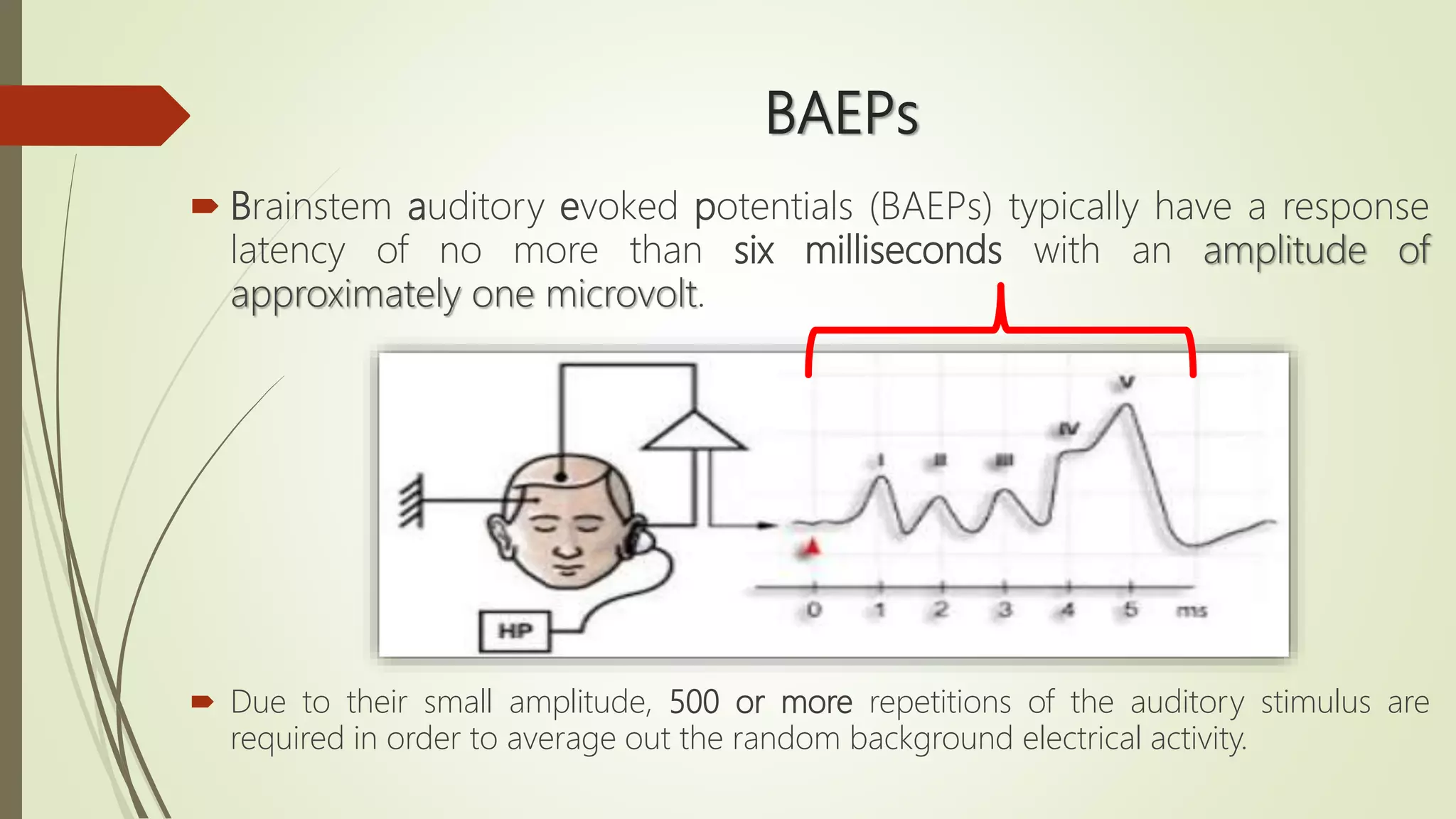 BAEPs
 Brainstem auditory evoked potentials (BAEPs) typically have a response
latency of no more than six milliseconds with an amplitude of
approximately one microvolt.
 Due to their small amplitude, 500 or more repetitions of the auditory stimulus are
required in order to average out the random background electrical activity.
 