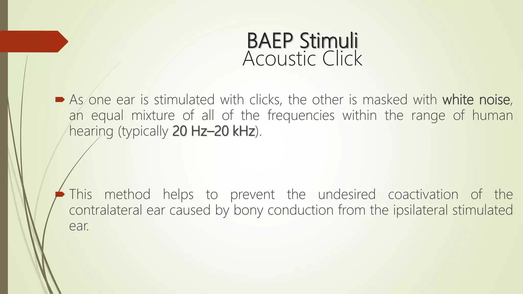 BAEP Stimuli
Acoustic Click
 As one ear is stimulated with clicks, the other is masked with white noise,
an equal mixture of all of the frequencies within the range of human
hearing (typically 20 Hz–20 kHz).
 This method helps to prevent the undesired coactivation of the
contralateral ear caused by bony conduction from the ipsilateral stimulated
ear.
 