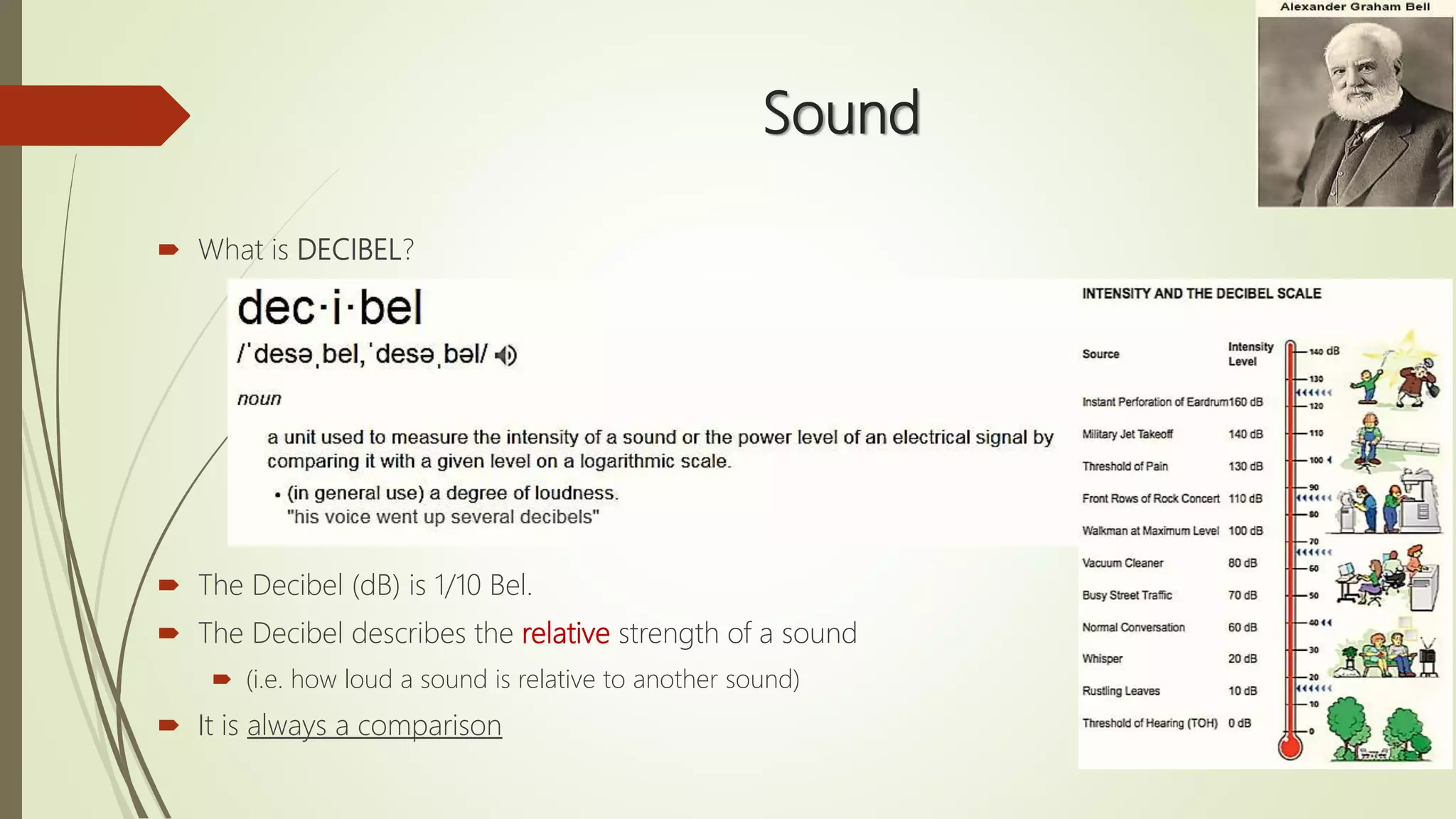 Sound
 What is DECIBEL?
 The Decibel (dB) is 1/10 Bel.
 The Decibel describes the relative strength of a sound
 (i.e. how loud a sound is relative to another sound)
 It is always a comparison
 
