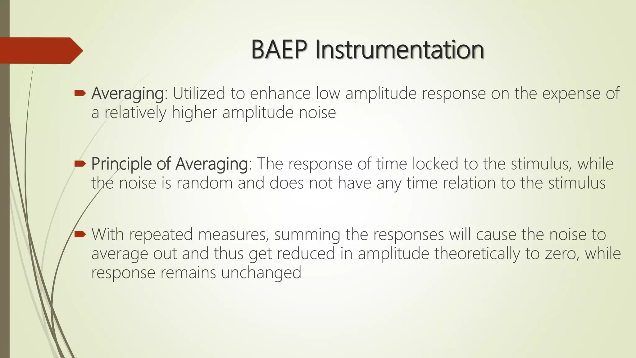 BAEP Instrumentation
 Averaging: Utilized to enhance low amplitude response on the expense of
a relatively higher amplitude noise
 Principle of Averaging: The response of time locked to the stimulus, while
the noise is random and does not have any time relation to the stimulus
 With repeated measures, summing the responses will cause the noise to
average out and thus get reduced in amplitude theoretically to zero, while
response remains unchanged
 