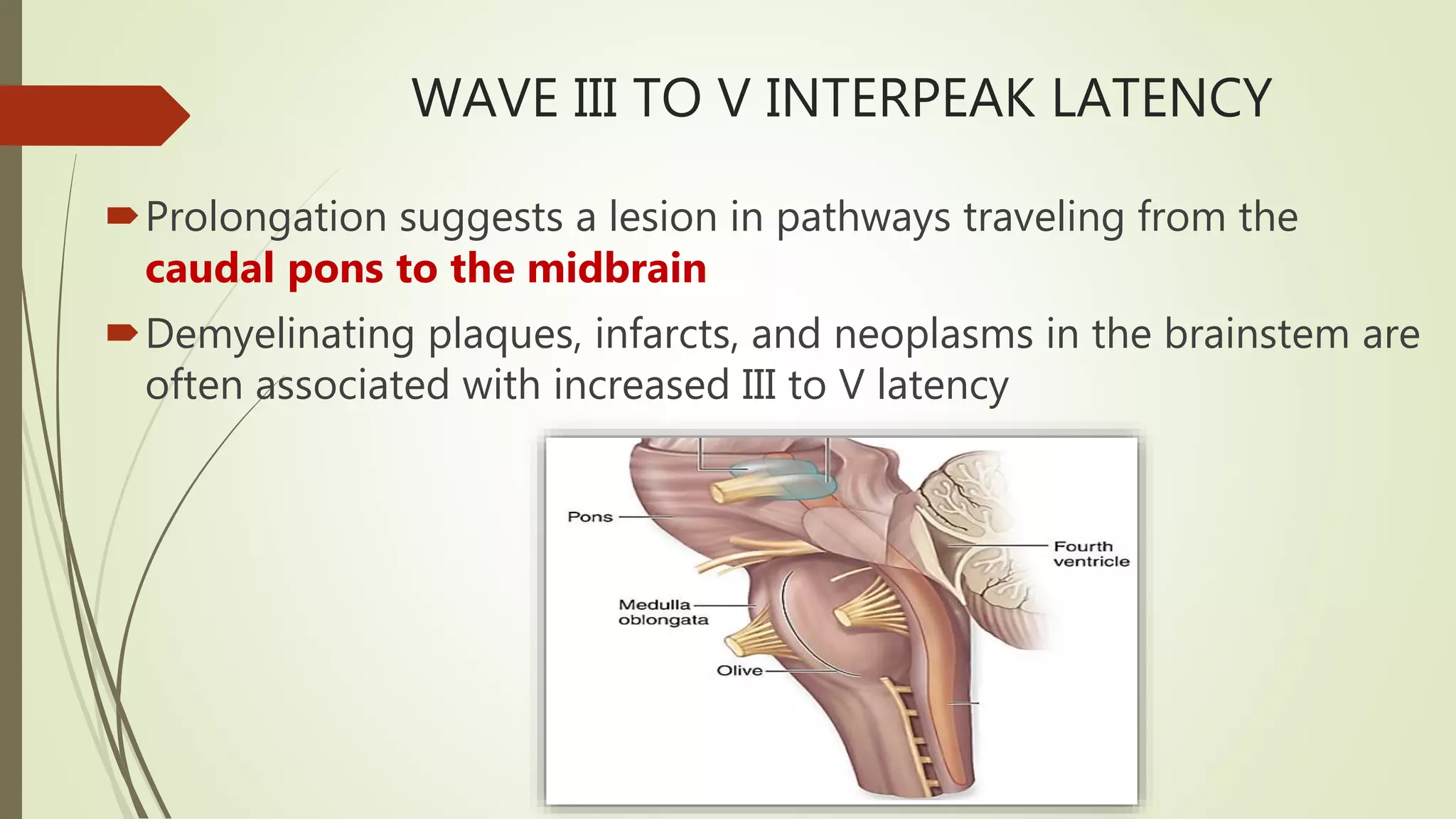 WAVE III TO V INTERPEAK LATENCY
Prolongation suggests a lesion in pathways traveling from the
caudal pons to the midbrain
Demyelinating plaques, infarcts, and neoplasms in the brainstem are
often associated with increased III to V latency
 