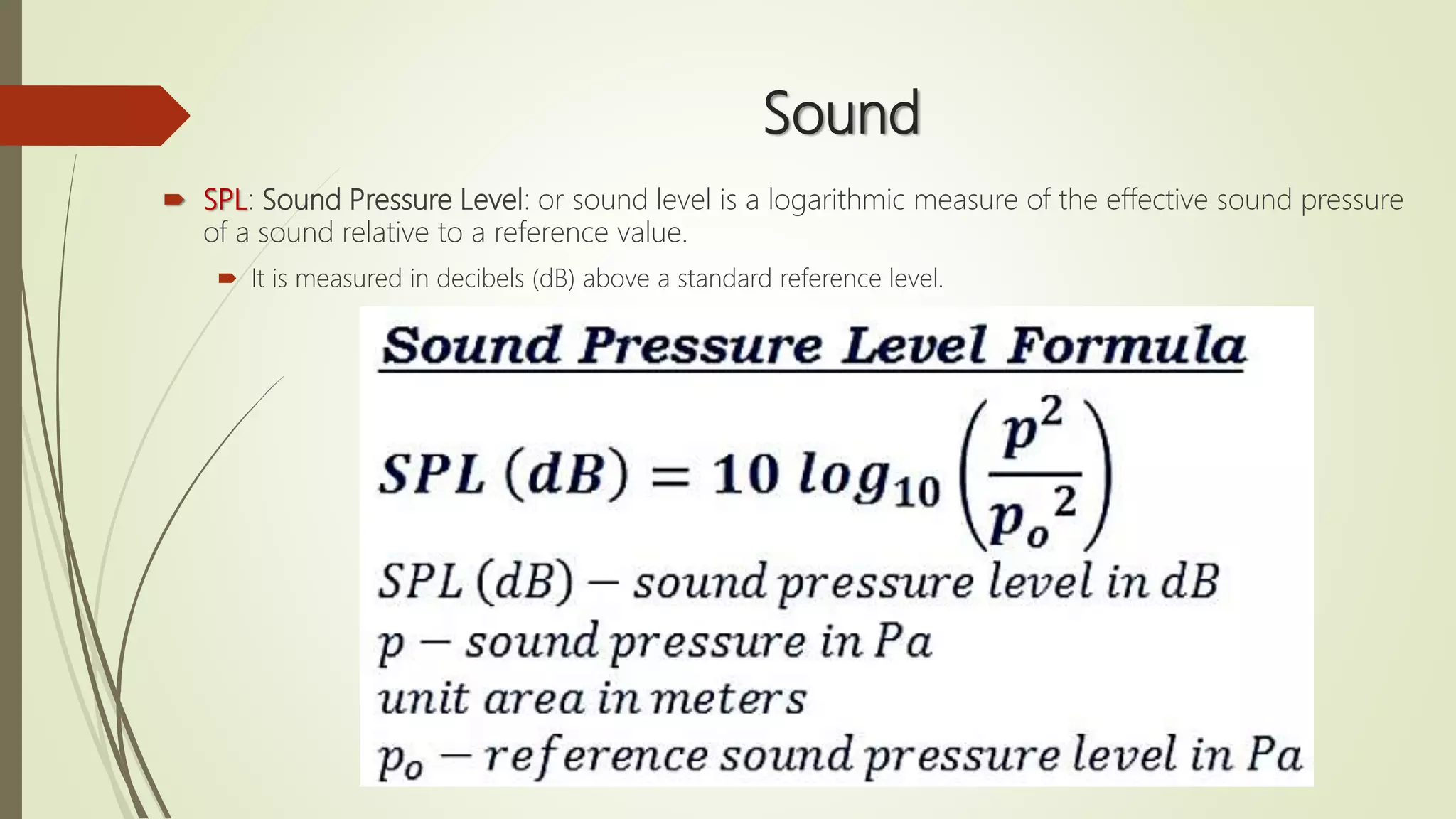 Sound
 SPL: Sound Pressure Level: or sound level is a logarithmic measure of the effective sound pressure
of a sound relative to a reference value.
 It is measured in decibels (dB) above a standard reference level.
 