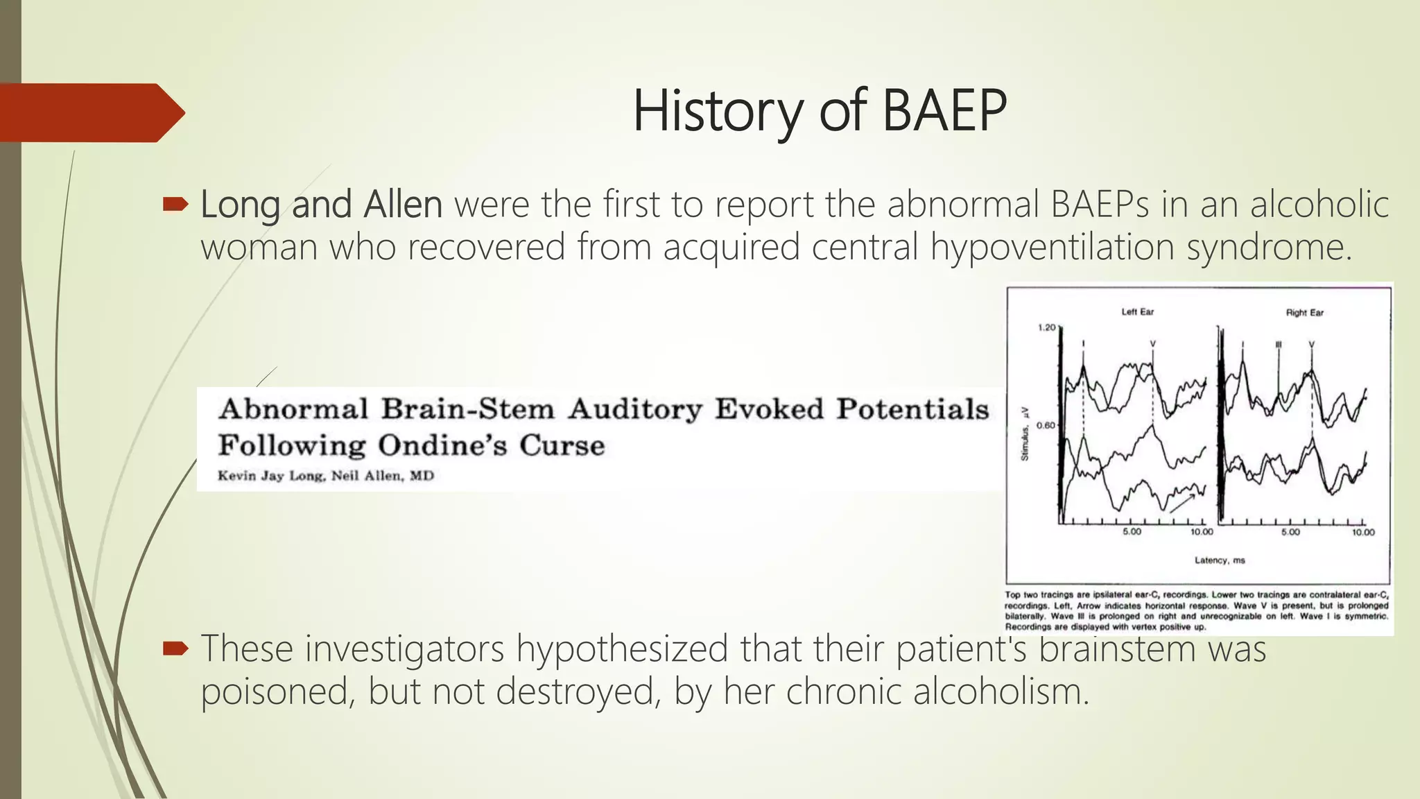 History of BAEP
 Long and Allen were the first to report the abnormal BAEPs in an alcoholic
woman who recovered from acquired central hypoventilation syndrome.
 These investigators hypothesized that their patient's brainstem was
poisoned, but not destroyed, by her chronic alcoholism.
 