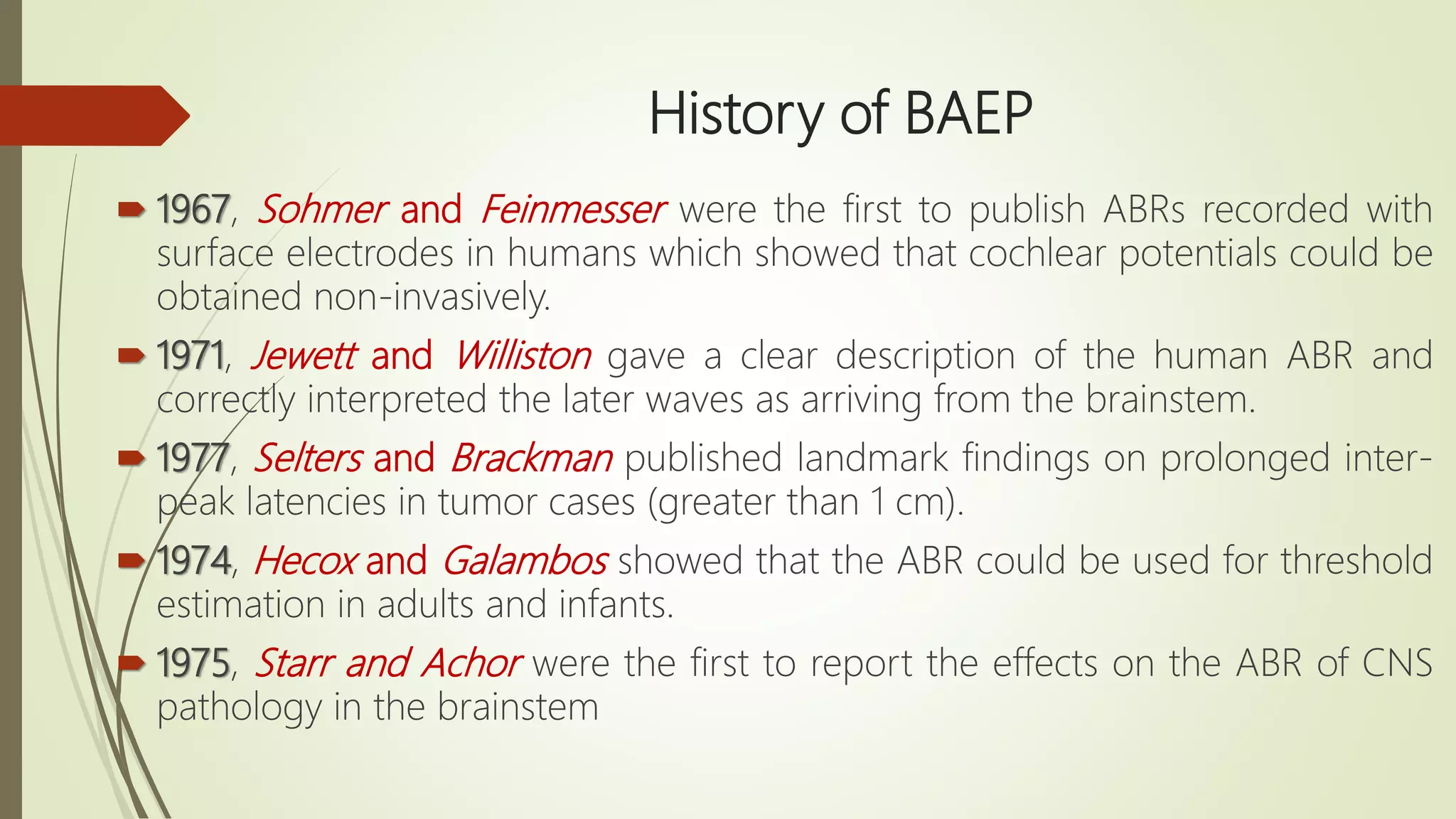 History of BAEP
 1967, Sohmer and Feinmesser were the first to publish ABRs recorded with
surface electrodes in humans which showed that cochlear potentials could be
obtained non-invasively.
 1971, Jewett and Williston gave a clear description of the human ABR and
correctly interpreted the later waves as arriving from the brainstem.
 1977, Selters and Brackman published landmark findings on prolonged inter-
peak latencies in tumor cases (greater than 1 cm).
 1974, Hecox and Galambos showed that the ABR could be used for threshold
estimation in adults and infants.
 1975, Starr and Achor were the first to report the effects on the ABR of CNS
pathology in the brainstem
 