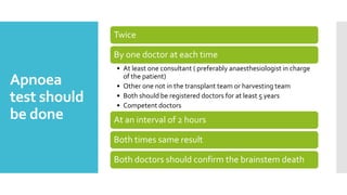 Apnoea
test should
be done
Twice
By one doctor at each time
• At least one consultant ( preferably anaesthesiologist in charge
of the patient)
• Other one not in the transplant team or harvesting team
• Both should be registered doctors for at least 5 years
• Competent doctors
At an interval of 2 hours
Both times same result
Both doctors should confirm the brainstem death
 
