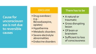 Cause for
unconsciousn
ess is not due
to reversible
causes
EXCLUDE
• Drug overdose (
e.g.-
Benzodiazepine,
opiates)
• Hypothermia
• Metabolic disorders
• Severe electrolyte
abnormalities
• Endocrine disorders
There has to be
• A natural or
traumatic
• Gross disrupting
lesion
• Of brain or
brainstem
• Sufficient to loss
of consciousness
 