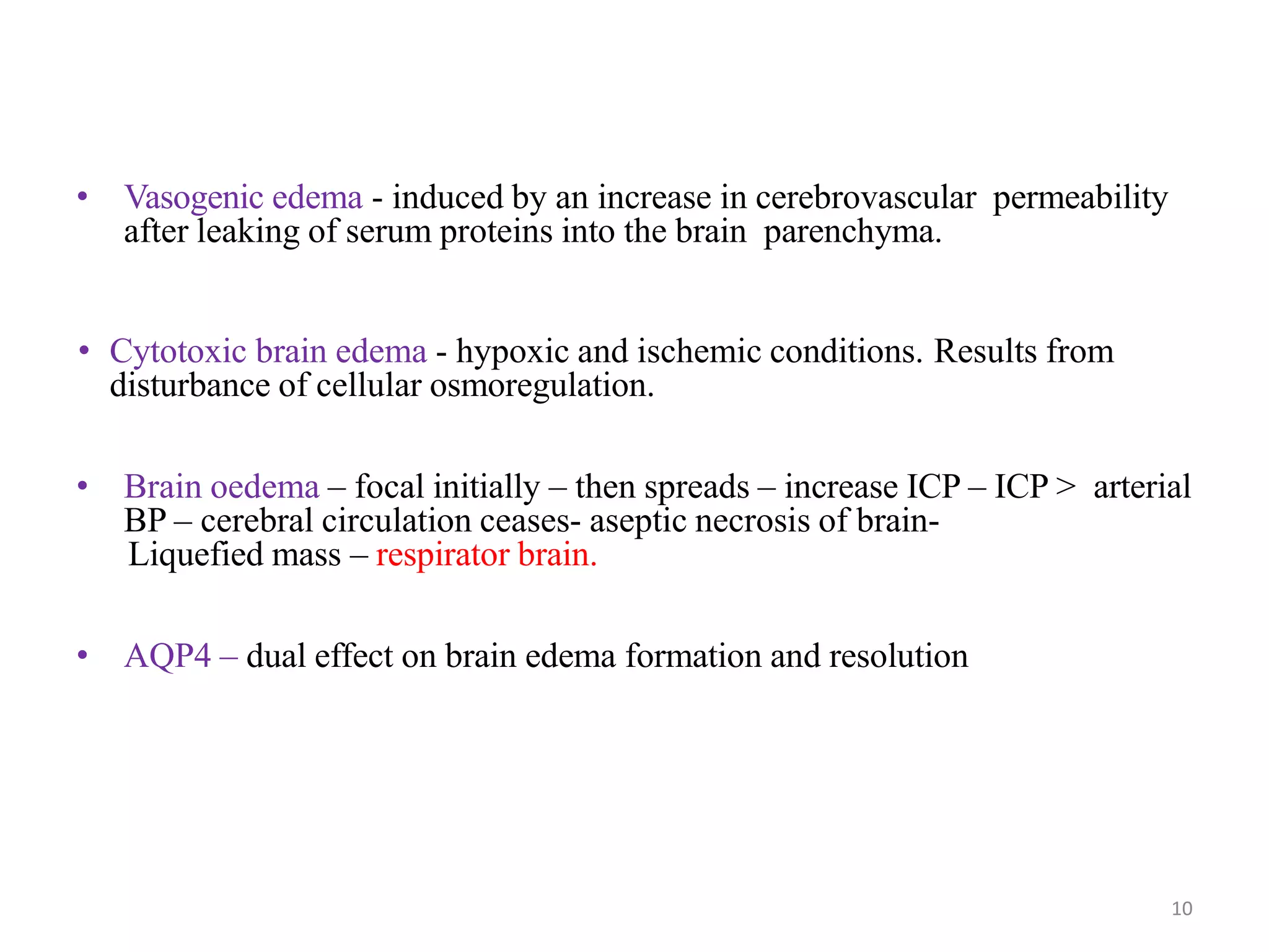 • Vasogenic edema - induced by an increase in cerebrovascular permeability
after leaking of serum proteins into the brain parenchyma.
• Cytotoxic brain edema - hypoxic and ischemic conditions. Results from
disturbance of cellular osmoregulation.
• Brain oedema – focal initially – then spreads – increase ICP – ICP > arterial
BP – cerebral circulation ceases- aseptic necrosis of brain-
Liquefied mass – respirator brain.
• AQP4 – dual effect on brain edema formation and resolution
• the brain parenchyma.
10
 