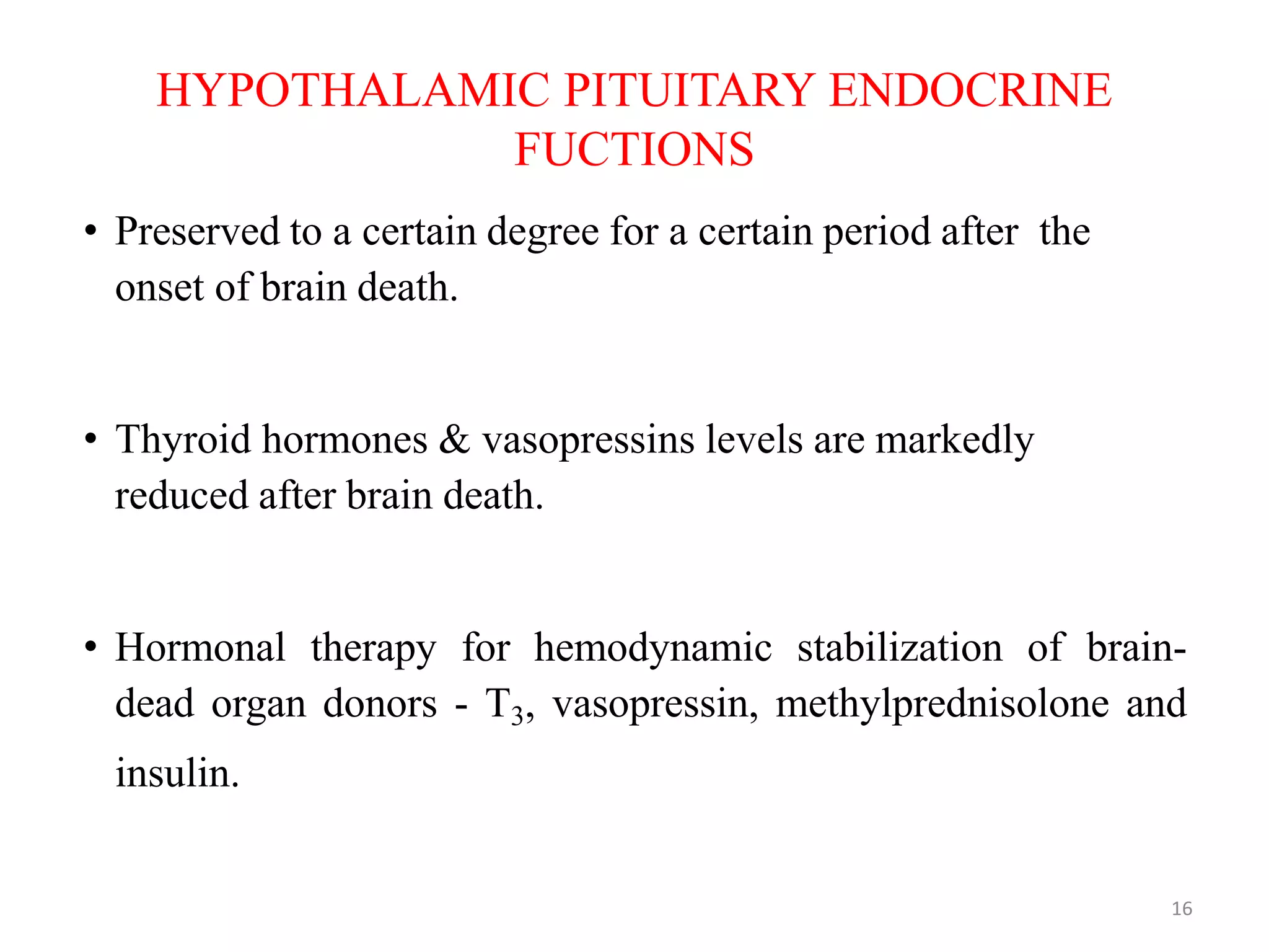 HYPOTHALAMIC PITUITARY ENDOCRINE
FUCTIONS
• Preserved to a certain degree for a certain period after the
onset of brain death.
• Thyroid hormones & vasopressins levels are markedly
reduced after brain death.
• Hormonal therapy for hemodynamic stabilization of brain-
dead organ donors - T3, vasopressin, methylprednisolone and
insulin.,
16
 