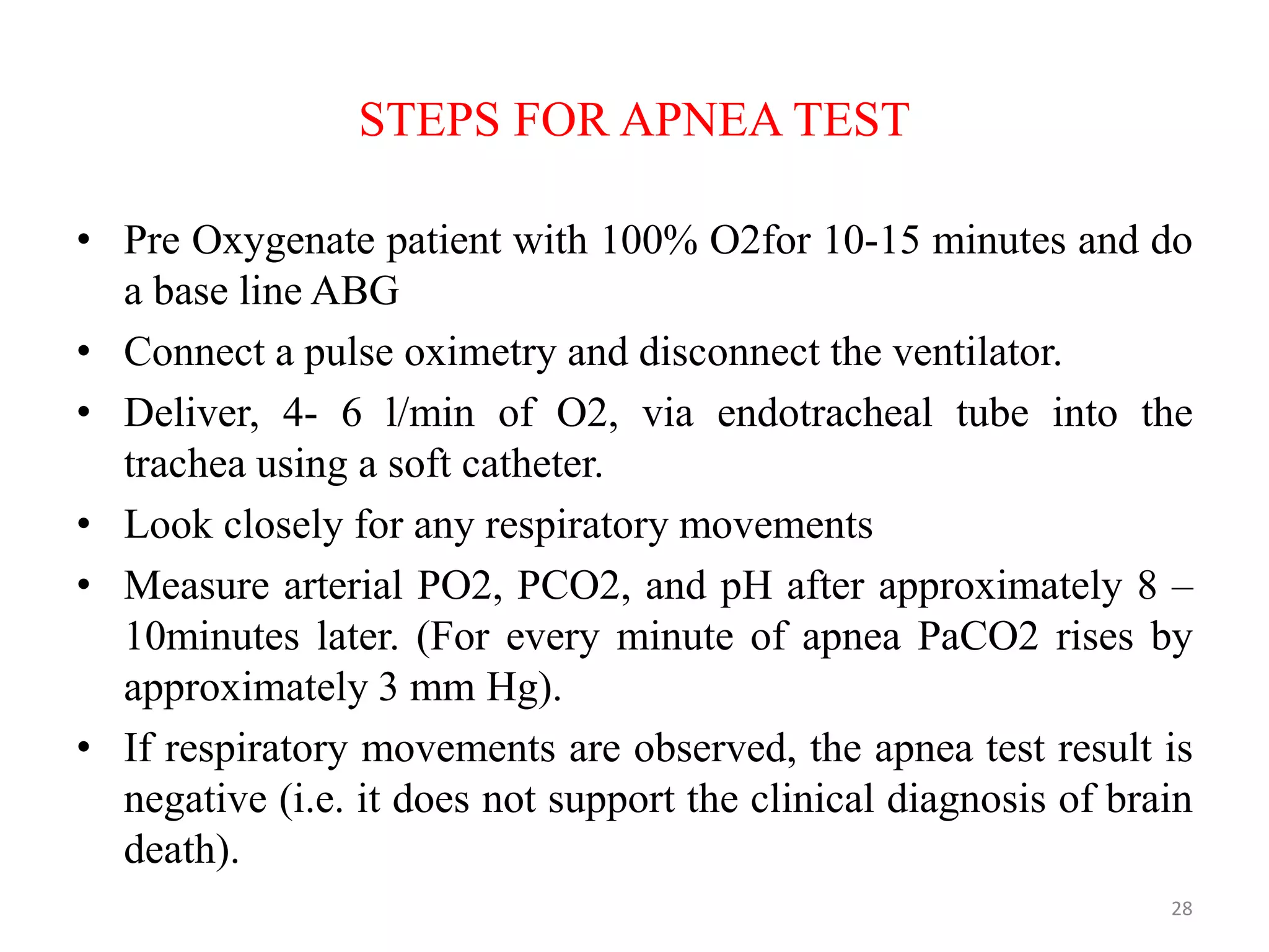 STEPS FOR APNEA TEST
• Pre Oxygenate patient with 100% O2for 10-15 minutes and do
a base line ABG
• Connect a pulse oximetry and disconnect the ventilator.
• Deliver, 4- 6 l/min of O2, via endotracheal tube into the
trachea using a soft catheter.
• Look closely for any respiratory movements
• Measure arterial PO2, PCO2, and pH after approximately 8 –
10minutes later. (For every minute of apnea PaCO2 rises by
approximately 3 mm Hg).
• If respiratory movements are observed, the apnea test result is
negative (i.e. it does not support the clinical diagnosis of brain
death).
28
 