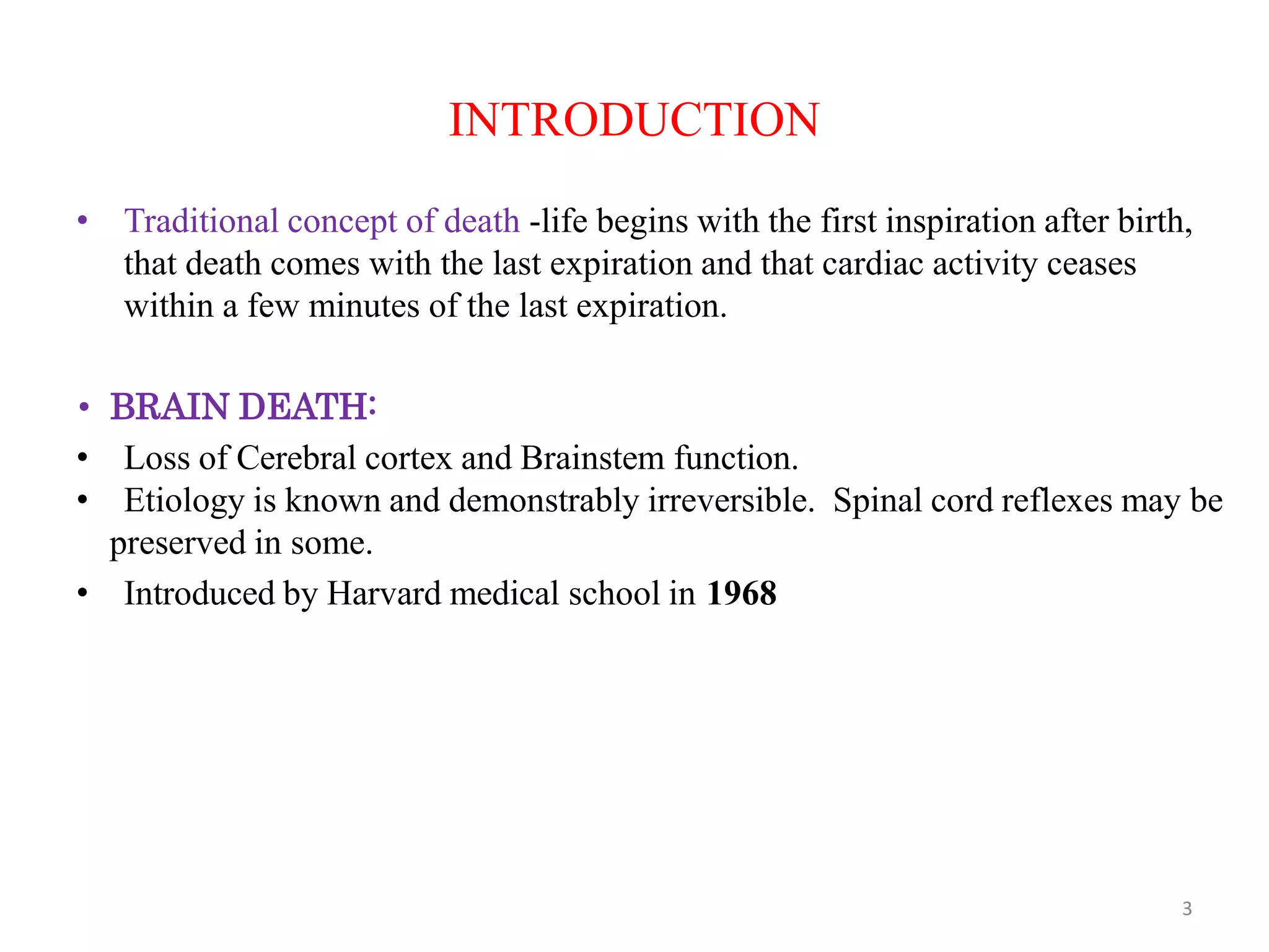 INTRODUCTION
• Traditional concept of death -life begins with the first inspiration after birth,
that death comes with the last expiration and that cardiac activity ceases
within a few minutes of the last expiration.
• BRAIN DEATH:
• Loss of Cerebral cortex and Brainstem function.
• Etiology is known and demonstrably irreversible. Spinal cord reflexes may be
preserved in some.
• Introduced by Harvard medical school in 1968
3
 