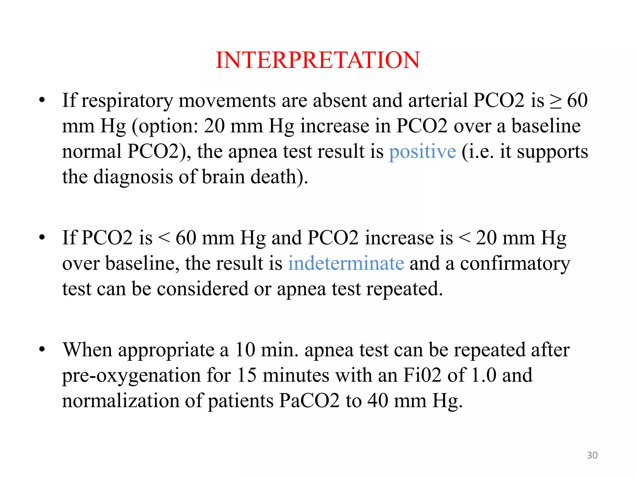 INTERPRETATION
• If respiratory movements are absent and arterial PCO2 is ≥ 60
mm Hg (option: 20 mm Hg increase in PCO2 over a baseline
normal PCO2), the apnea test result is positive (i.e. it supports
the diagnosis of brain death).
• If PCO2 is < 60 mm Hg and PCO2 increase is < 20 mm Hg
over baseline, the result is indeterminate and a confirmatory
test can be considered or apnea test repeated.
• When appropriate a 10 min. apnea test can be repeated after
pre-oxygenation for 15 minutes with an Fi02 of 1.0 and
normalization of patients PaCO2 to 40 mm Hg.
30
 